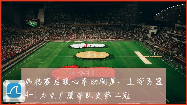 弗格赛后暖心举动刷屏,上海男篮4-1力克广厦夺队史第二冠
