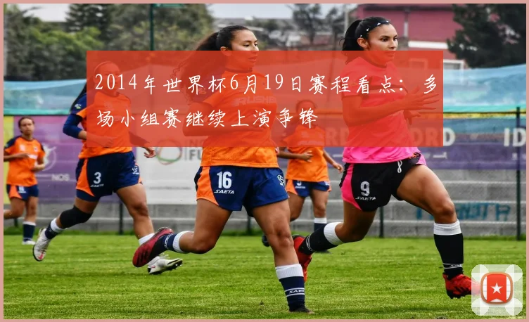 2014年世界杯6月19日赛程看点：多场小组赛继续上演争锋