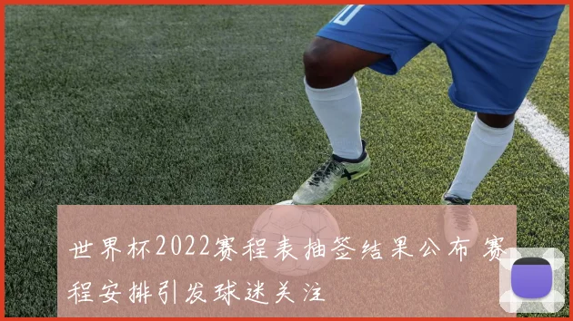 世界杯2022赛程表抽签结果公布 赛程安排引发球迷关注